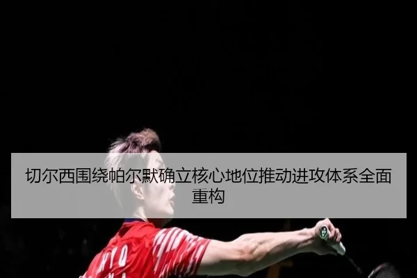 切尔西围绕帕尔默确立核心地位推动进攻体系全面重构