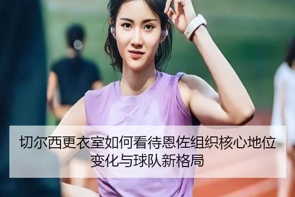 切尔西更衣室如何看待恩佐组织核心地位变化与球队新格局