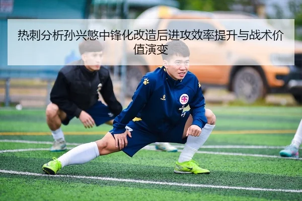 热刺分析孙兴慜中锋化改造后进攻效率提升与战术价值演变