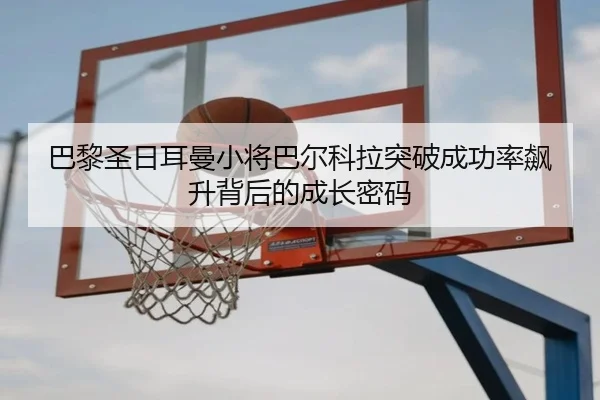 巴黎圣日耳曼小将巴尔科拉突破成功率飙升背后的成长密码