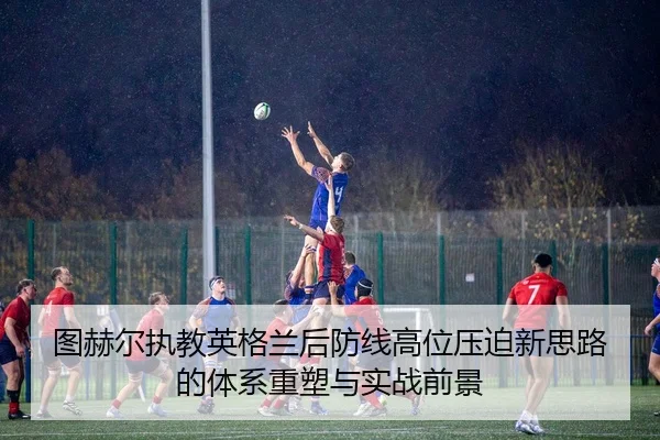 图赫尔执教英格兰后防线高位压迫新思路的体系重塑与实战前景